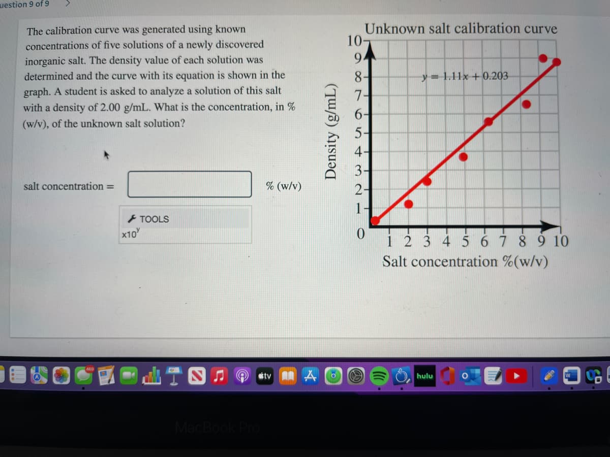 uestion 9 of 9
Unknown salt calibration curve
10-
The calibration curve was generated using known
concentrations of five solutions of a newly discovered
inorganic salt. The density value of each solution was
9.
determined and the curve with its equation is shown in the
8-
y= 1.11x+ 0.203
graph. A student is asked to analyze a solution of this salt
with a density of 2.00 g/mL. What is the concentration, in %
7-
(w/v), of the unknown salt solution?
5-
salt concentration =
% (w/v)
} TOOLS
x10
i 2 3 4 5 67 8 9 10
Salt concentration %(w/v)
山T四
stv A A
hulu
MacBook
Density (g/mL)
