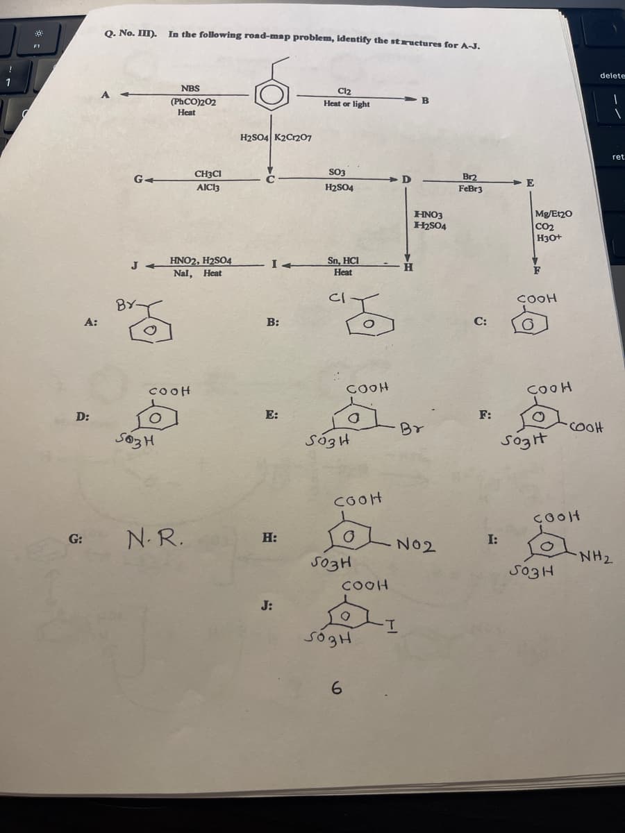 !
1
F1
A:
D:
G:
Q. No. III).
G4
JA
BY-
O
In the following road-map problem, identify the structures for A-J.
503H
NBS
(PhCO)2O2
Heat
cooH
HNO2, H2SO4
Nal, Heat
CHICI
AICI3
N.R.
H2SO4 K2Cr207
I4
B:
E:
H:
J:
Cl₂
Heat or light
SO3
H2SO4
Sn, HCI
Heat
CI
COOH
S03H
COOH
503H
COOH
O
503H
6
D
-T
HNO3
H₂SO4
Br
N02
Br2
FeBr3
C:
F:
I:
E
Mg/Et20
CO₂
H3O+
COOH
O
COOH
O
Sozit
coolt
503H
delete
•COOH
1
1
ret
NH₂