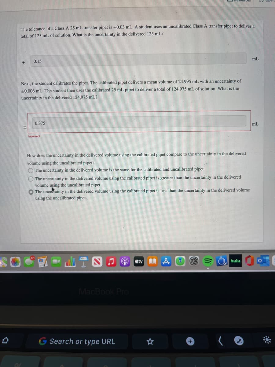 The tolerance of a Class A 25 mL transfer pipet is +0.03 mL. A student uses an uncalibrated Class A transfer pipet to deliver a
total of 125 mL of solution. What is the uncertainty in the delivered 125 mL?
mL
0.15
Next, the student calibrates the pipet. The calibrated pipet delivers a mean volume of 24.995 mL with an uncertainty of
+0.006 mL. The student then uses the calibrated 25 mL pipet to deliver a total of 124.975 mL of solution. What is the
uncertainty in the delivered 124.975 mL?
0.375
mL
Incorrect
How does the uncertainty in the delivered volume using the calibrated pipet compare to the uncertainty in the delivered
volume using the uncalibrated pipet?
O The uncertainty in the delivered volume is the same for the calibrated and uncalibrated pipet.
O The uncertainty in the delivered volume using the calibrated pipet is greater than the uncertainty in the delivered
volume using the uncalibrated pipet.
O The uncerainty in the delivered volume using the calibrated pipet is less than the uncertainty in the delivered volume
using the uncalibrated pipet.
山T四ae
étv AA A O
hulu
MacBook Pro
G Search or type URL
