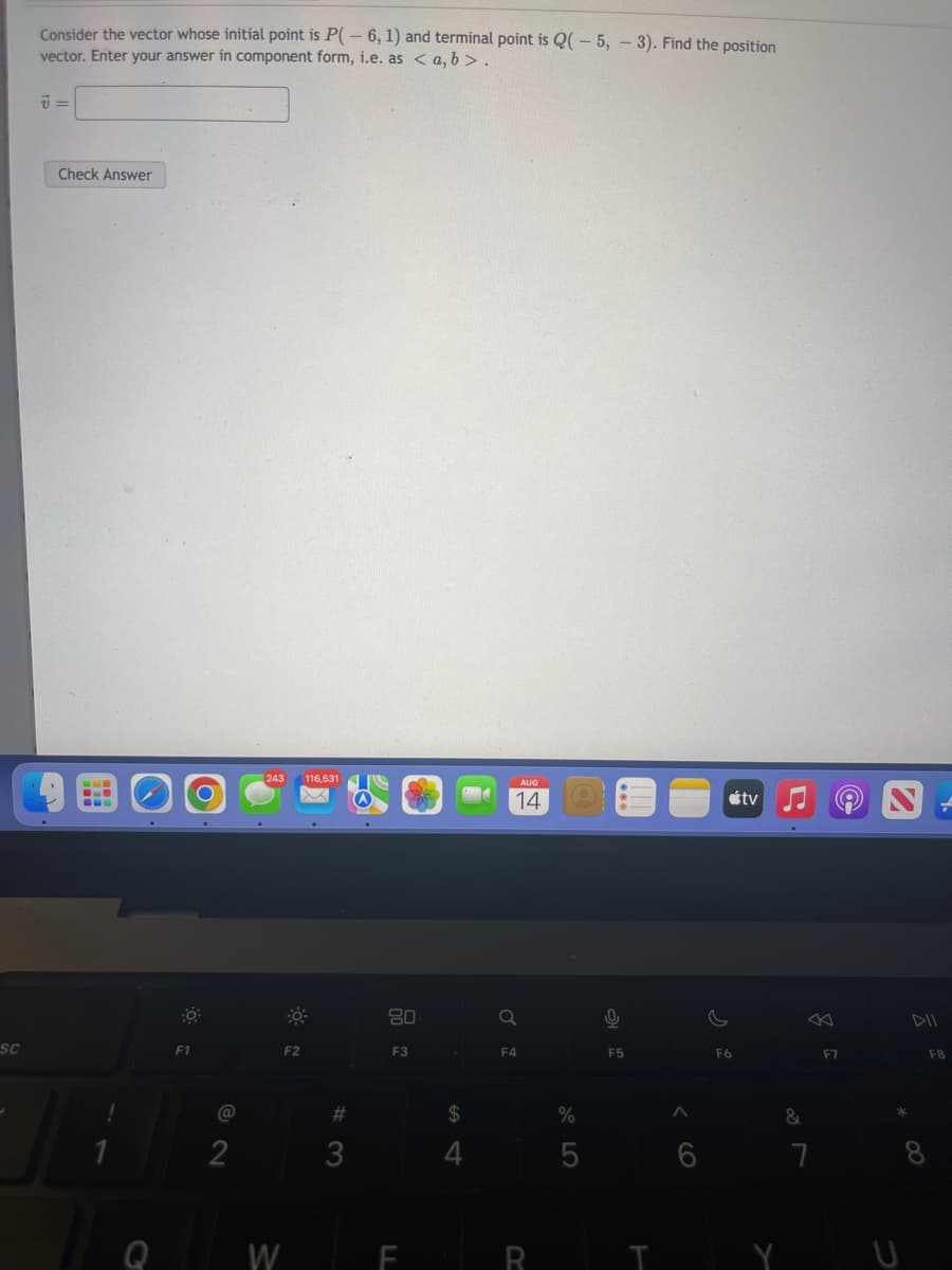 SC
Consider the vector whose initial point is P(-6, 1) and terminal point is Q(-5, -3). Find the position
vector. Enter your answer in component form, i.e. as <a, b>.
7 =
Check Answer
M
---
F1
@
2
243 116.531
F2
#
3
80
F3
F
S4
$
4
AUG
14
Q
F4
R
%
C
F5
T
F6
tv
&
7
F7
DII
F8
