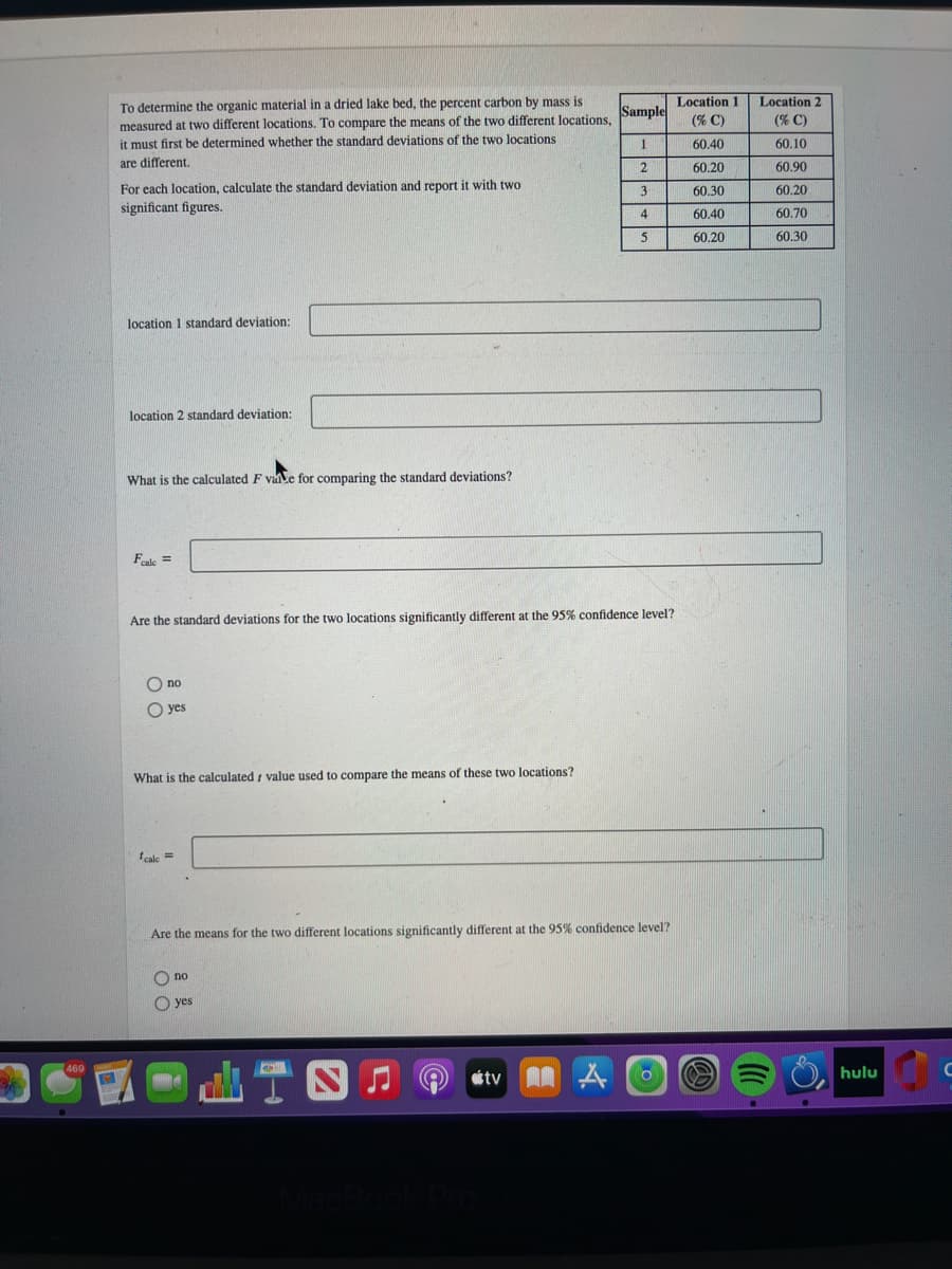 Location 1
(% C)
To determine the organic material in a dried lake bed, the percent carbon by mass is
Sample
Location 2
measured at two different locations. To compare the means of the two different locations,
it must first be determined whether the standard deviations of the two locations
(% C)
60.40
60.10
are different.
60.20
60.90
For each location, calculate the standard deviation and report it with two
60.30
60.20
significant figures.
4
60.40
60.70
60.20
60.30
location 1 standard deviation:
location 2 standard deviation:
What is the calculated F vae for comparing the standard deviations?
Fale =
Are the standard deviations for the two locations significantly different at the 95% confidence level?
O no
O yes
What is the calculated i value used to compare the means of these two locations?
I cale =
Are the means for the two different locations significantly different at the 95% confidence level?
O no
O yes
tv
hulu
