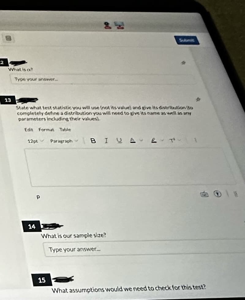 2
TH
What is a?
13
Type your answer.
State what test statistic you will use (not its value) and give its distribution (to
completely define a distribution you will need to give its name as well as any
parameters including their values).
Edit Format Table
12pt Paragraph
14
Р
BI U Αν
What is our sample size?
Type your answer...
15
Submit
What assumptions would we need to check for this test?