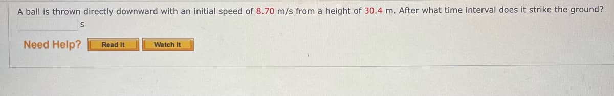 A ball is thrown directly downward with an initial speed of 8.70 m/s from a height of 30.4 m. After what time interval does it strike the ground?
Need Help?
Read It
Watch It
