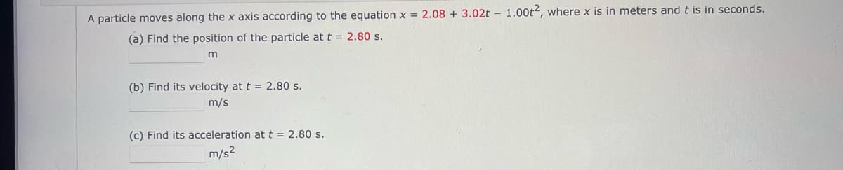 A particle moves along the x axis according to the equation x = 2.08 + 3.02t – 1.00t2, where x is in meters and t is in seconds.
(a) Find the position of the particle at t = 2.80 s.
(b) Find its velocity at t = 2.80 s.
m/s
(c) Find its acceleration att = 2.80 s.
m/s2
