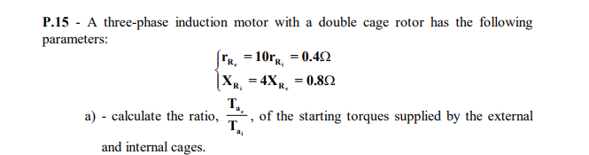 P.15 - A three-phase induction motor with a double cage rotor has the following
parameters:
|FR, =101R = 0.42
4XR. = 0.82
%3D
т,
a) - calculate the ratio,
T.
and internal cages.
of the starting torques supplied by the external
