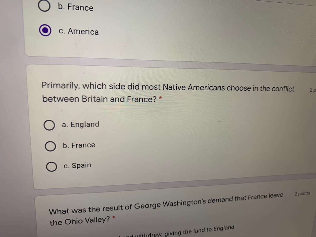 b. France
c. America
Primarily, which side did most Native Americans choose in the conflict
2 p
between Britain and France? *
a. England
b. France
O c. Spain
What was the result of George Washington's demand that France leave
the Ohio Valley? *
2 points
nd withdrew, giving the land to England
