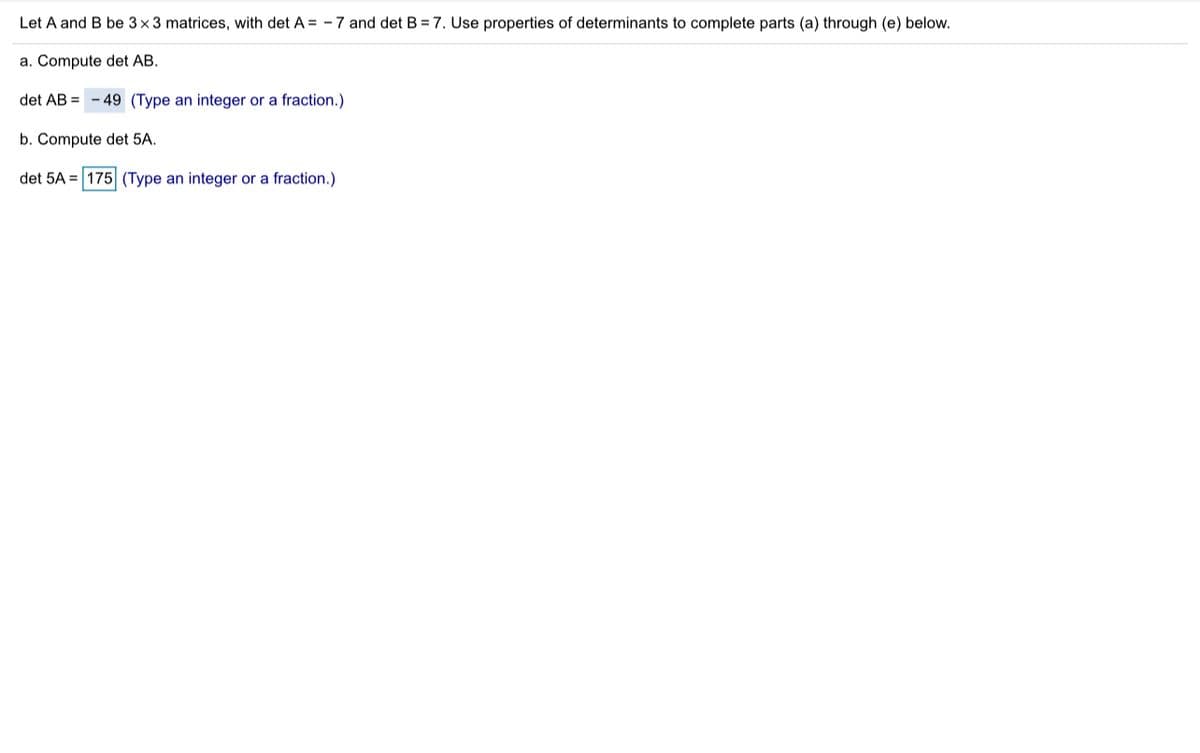 Let A and B be 3x3 matrices, with det A = - 7 and det B = 7. Use properties of determinants to complete parts (a) through (e) below.
a. Compute det AB.
det AB = - 49 (Type an integer or a fraction.)
b. Compute det 5A.
det 5A = 175 (Type an integer or a fraction.)
