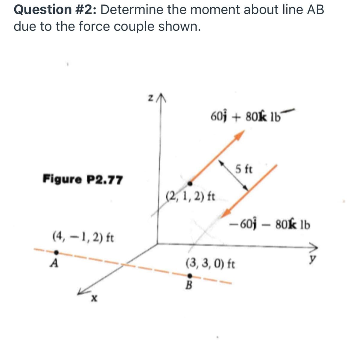 Question #2: Determine the moment about line AB
due to the force couple shown.
60j + 80k lb´
5 ft
Figure P2.77
(2, 1, 2) ft
– 60j – 80k lb
(4, – 1, 2) ft
A
(3, 3, 0) ft
B
