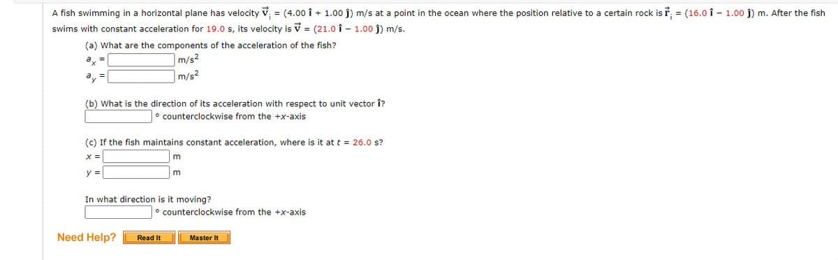 A fish swimming in a horizontal plane has velocity v = (4.00 î + 1.00 j) m/s at a point in the ocean where the position relative to a certain rock is ř, = (16.0 î - 1.00 j) m. After the fish
swims with constant acceleration for 19.0 s, its velocity is v = (21.0 î - 1.00 j) m/s.
(a) What are the components of the acceleration of the fish?
a, =
m/s²
a,
|m/s2
(b) What is the direction of its acceleration with respect to unit vector Î?
counterclockwise from the +x-axis
(c) If the fish maintains constant acceleration, where is it at t = 26.0 s?
X =
m
y =
In what direction is it moving?
° counterclockwise from the +x-axis
Need Help?
Read It
Master It
