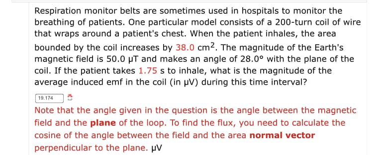 Respiration monitor belts are sometimes used in hospitals to monitor the
breathing of patients. One particular model consists of a 200-turn coil of wire
that wraps around a patient's chest. When the patient inhales, the area
bounded by the coil increases by 38.0 cm2. The magnitude of the Earth's
magnetic field is 50.0 µT and makes an angle of 28.0° with the plane of the
coil. If the patient takes 1.75 s to inhale, what is the magnitude of the
average induced emf in the coil (in µV) during this time interval?
19.174
Note that the angle given in the question is the angle between the magnetic
field and the plane of the loop. To find the flux, you need to calculate the
cosine of the angle between the field and the area normal vector
perpendicular to the plane. µV
