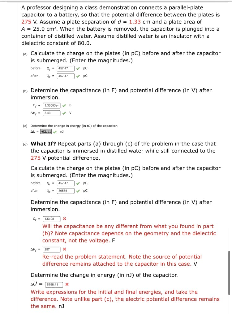 A professor designing a class demonstration connects a parallel-plate
capacitor to a battery, so that the potential difference between the plates is
275 V. Assume a plate separation of d = 1.33 cm and a plate area of
A = 25.0 cm?. When the battery is removed, the capacitor is plunged into a
container of distilled water. Assume distilled water is an insulator with a
dielectric constant of 80.0.
(a) Calculate the charge on the plates (in pC) before and after the capacitor
is submerged. (Enter the magnitudes.)
before
Q, =
457.47
V pC
after
457.47
v pC
(b) Determine the capacitance (in F) and potential difference (in V) after
immersion.
1.33083e
F
Av, =
3.43
(c) Determine the change in energy (in nJ) of the capacitor.
AU = -62.11
nJ
(d) What If? Repeat parts (a) through (c) of the problem in the case that
the capacitor is immersed in distilled water while still connected to the
275 V potential difference.
Calculate the charge on the plates (in pC) before and after the capacitor
is submerged. (Enter the magnitudes.)
before
Q, =
457.47
v pC
after
Q =
36586
V pC
Determine the capacitance (in F) and potential difference (in V) after
immersion.
C,- 133.08
Will the capacitance be any different from what you found in part
(b)? Note capacitance depends on the geometry and the dielectric
constant, not the voltage. F
AV, = 257
Re-read the problem statement. Note the source of potential
difference remains attached to the capacitor in this case. V
Determine the change in energy (in nJ) of the capacitor.
AU = 6198.41
Write expressions for the initial and final energies, and take the
difference. Note unlike part (c), the electric potential difference remains
the same. n)
