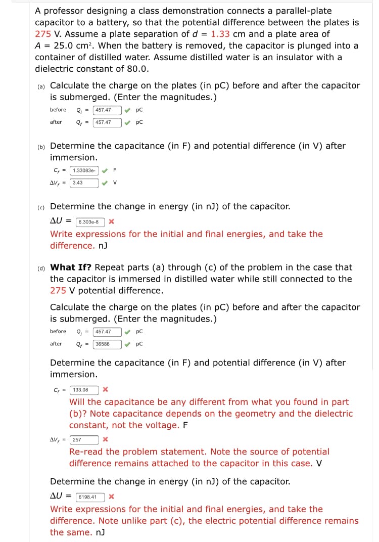 A professor designing a class demonstration connects a parallel-plate
capacitor to a battery, so that the potential difference between the plates is
275 V. Assume a plate separation of d = 1.33 cm and a plate area of
A = 25.0 cm². When the battery is removed, the capacitor is plunged into a
container of distilled water. Assume distilled water is an insulator with a
dielectric constant of 80.0.
(a) Calculate the charge on the plates (in pC) before and after the capacitor
is submerged. (Enter the magnitudes.)
before
Q, =
457.47
v pC
after
Q, =
457.47
v pC
(b) Determine the capacitance (in F) and potential difference (in V) after
immersion.
C, = 1.33083e-
Av, - 3.43
(c) Determine the change in energy (in nJ) of the capacitor.
AU =
6.303e-8
Write expressions
the initial and final energies, and take the
difference. nJ
(d) What If? Repeat parts (a) through (c) of the problem in the case that
the capacitor is immersed in distilled water while still connected to the
275 V potential difference.
Calculate the charge on the plates (in pC) before and after the capacitor
is submerged. (Enter the magnitudes.)
before
Q,
457.47
pC
after
Q, =
36586
V pC
Determine the capacitance (in F) and potential difference (in V) after
immersion.
C; = 133.08
Will the capacitance be any different from what you found in part
(b)? Note capacitance depends on the geometry and the dielectric
constant, not the voltage. F
AV, = 257
Re-read the problem statement. Note the source of potential
difference remains attached to the capacitor in this case. V
Determine the change in energy (in nJ) of the capacitor.
AU = 6198.41
Write expressions for the initial and final energies, and take the
difference. Note unlike part (c), the electric potential difference remains
the same. nJ
