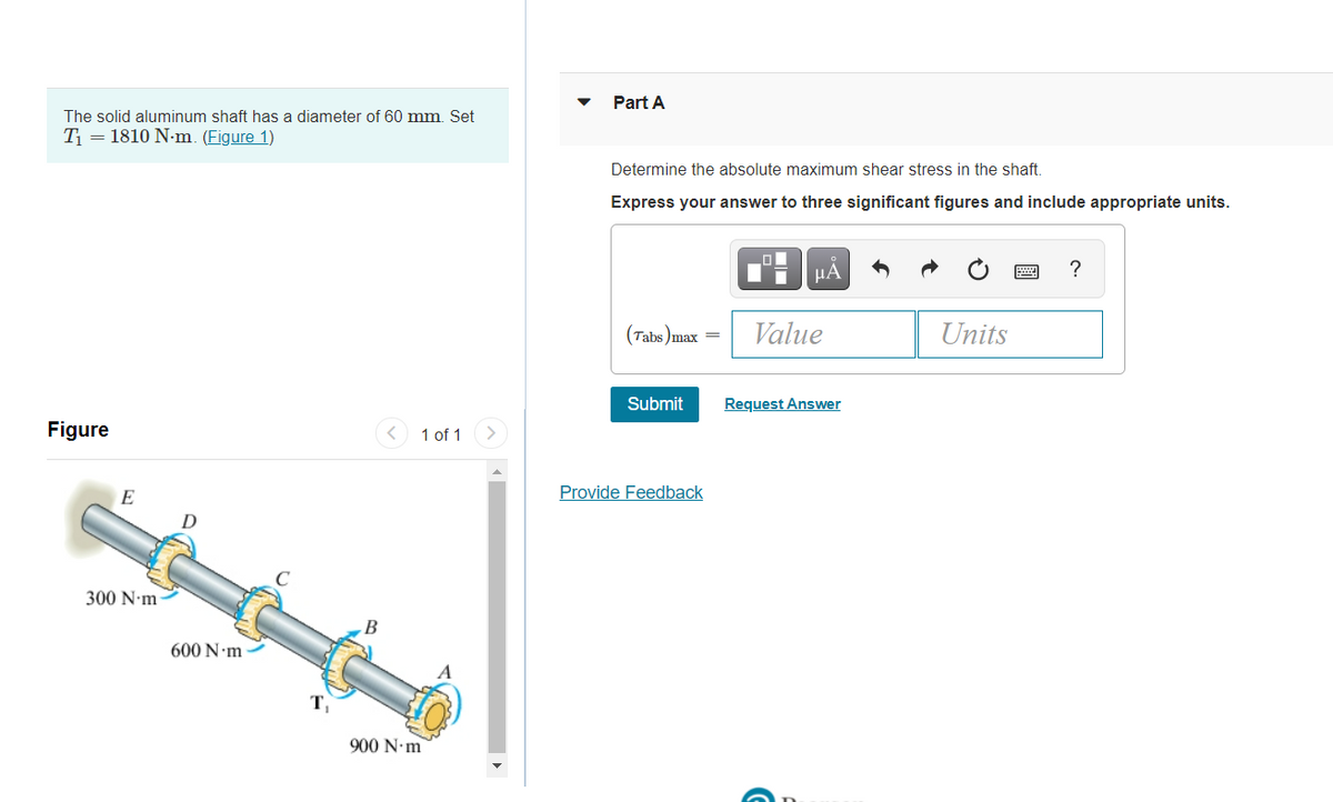 Part A
The solid aluminum shaft has a diameter of 60 mm. Set
T = 1810 N-m. (Figure 1)
Determine the absolute maximum shear stress in the shaft.
Express your answer to three significant figures and include appropriate units.
HA
?
(Tabs )max =
Value
Units
Submit
Request Answer
Figure
1 of 1
E
Provide Feedback
300 N•m
600 N m
T,
900 N•m
