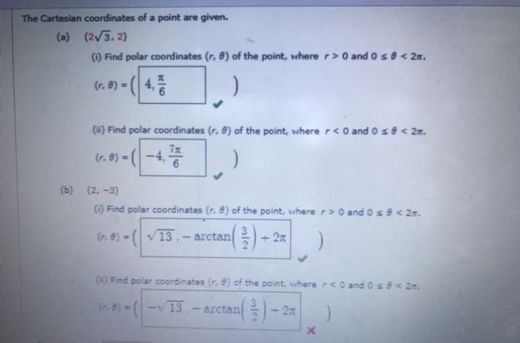 The Cartesian coordinates of a point are given.
(a) (2/3, 2)
(1) Find polar coordinates (r, 8) of the point, wherer>0 and 0s 0 < 2m.
(r. 8) = (4,
(#) Find polar coordinates (r, 6) of the point, where r < O and o se < 2m.
7x
(r. 8) = (
-4,
(b) (2, -3)
(1) Find polar coordinates (r, 8) of the point, where r> 0 andos8< 2n.
(r. 8) (V13,- arctan +
3
+ 2n
(6) Find polar coordinates (r. 6) of the point, where r<0 andose< 2m.
(r. 8) =
13.- arctan
3
+ 27
