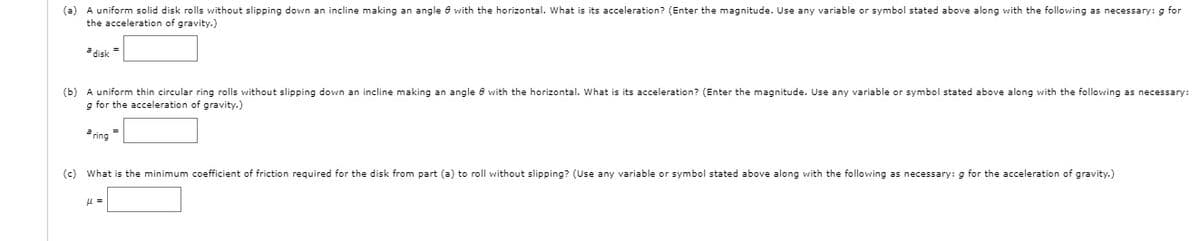 (a) A uniform solid disk rolls without slipping down an incline making an angle 8 with the horizontal. What is its acceleration? (Enter the magnitude. Use any variable or symbol stated above along with the following as necessary: g for
the acceleration of gravity.)
a disk
(b) A uniform thin circular ring rolls without slipping down an incline making an angle e with the horizontal. What is its acceleration? (Enter the magnitude. Use any variable or symbol stated above along with the following as necessary:
g for the acceleration of gravity.)
a ring =
(c) What is the minimum coefficient of friction required for the disk from part (a) to roll without slipping? (Use any variable or symbol stated above along with the following as necessary: g for the acceleration of gravity.)
