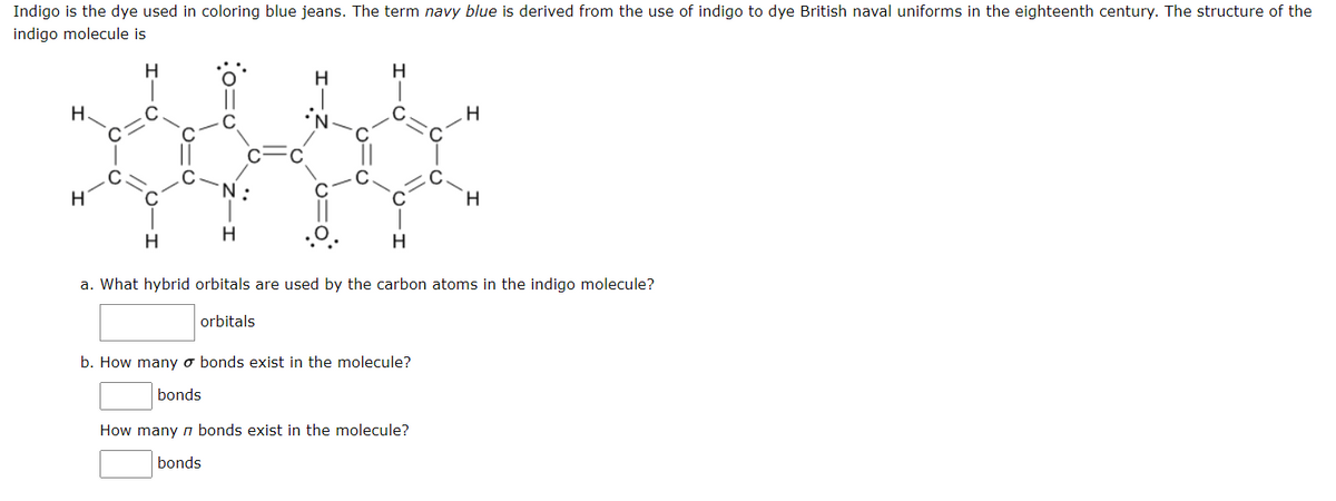 Indigo is the dye used in coloring blue jeans. The term navy blue is derived from the use of indigo to dye British naval uniforms in the eighteenth century. The structure of the
indigo molecule is
H
H
H.
H
:
H.
H
H
H
a. What hybrid orbitals are used by the carbon atoms in the indigo molecule?
orbitals
b. How many o bonds exist in the molecule?
bonds
How many n bonds exist in the molecule?
bonds
