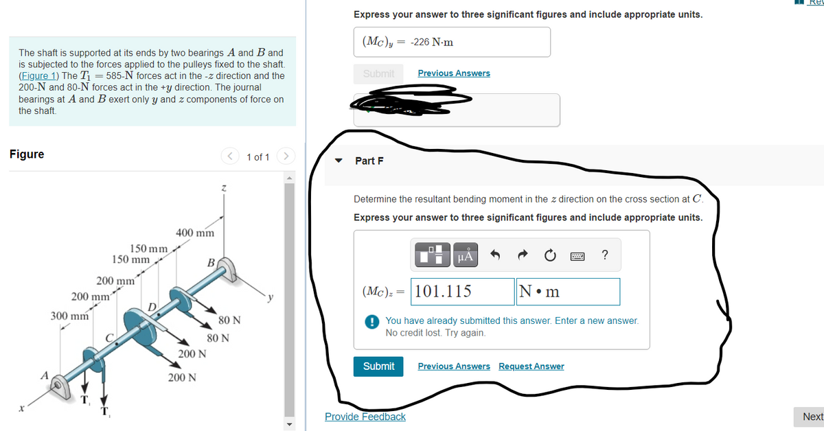 Re
Express your answer to three significant figures and include appropriate units.
(Mc)y
= -226 N-m
The shaft is supported at its ends by two bearings A and B and
is subjected to the forces applied to the pulleys fixed to the shaft.
(Figure 1) The T = 585-N forces act in the -z direction and the
200-N and 80-N forces act in the +y direction. The journal
bearings at A and B exert only y and z components of force on
the shaft.
Submit
Previous Answers
Figure
1 of 1
Part F
Determine the resultant bending moment in the z direction on the cross section at C.
Express your answer to three significant figures and include appropriate units.
400 mm
150 mm
150 mm
HA
?
В
200 mm
200 mm'
(Mc):
101.115
N•m
D
300 mm
80 N
! You have already submitted this answer. Enter a new answer.
No credit lost. Try again.
80 N
200 N
Submit
Previous Answers Request Answer
200 N
Provide Feedback
Next
