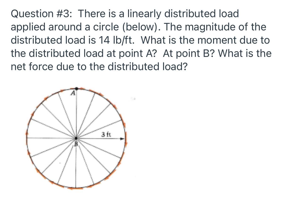 Question #3: There is a linearly distributed load
applied around a circle (below). The magnitude of the
distributed load is 14 Ib/ft. What is the moment due to
the distributed load at point A? At point B? What is the
net force due to the distributed load?
A
3 ft
