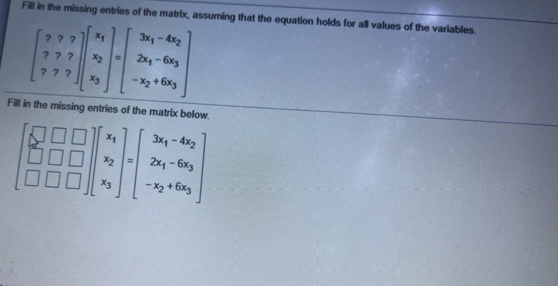 Fill in the missing entries of the matrix, assuming that the equation holds for all values of the variables.
3x1-4x2
???
???
X2
2x1-6x3
? ??
X3
- X2 +6x3
Fill in the missing entries of the matrix below.
X1
3x1- 4x2
X2
2x1-6x3
%3D
- X2 + 6x3
Ex
