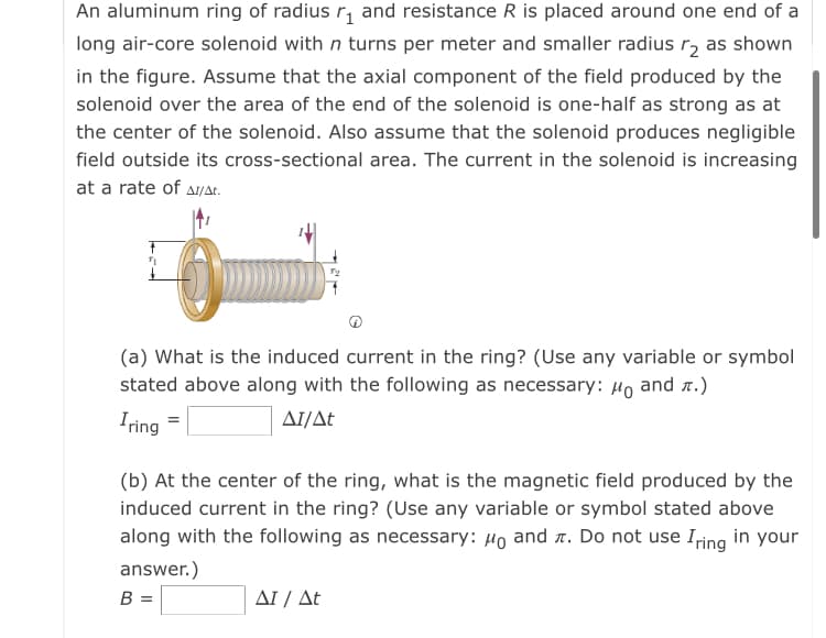 An aluminum ring of radius r, and resistance R is placed around one end of a
long air-core solenoid with n turns per meter and smaller radius r, as shown
in the figure. Assume that the axial component of the field produced by the
solenoid over the area of the end of the solenoid is one-half as strong as at
the center of the solenoid. Also assume that the solenoid produces negligible
field outside its cross-sectional area. The current in the solenoid is increasing
at a rate of a/at.
(a) What is the induced current in the ring? (Use any variable or symbol
stated above along with the following as necessary:
Ho
and r.)
Iring
AI/At
(b) At the center of the ring, what is the magnetic field produced by the
induced current in the ring? (Use any variable or symbol stated above
along with the following as necessary: 4o and r. Do not use Iring in your
answer.)
B =
ΔΙ/ Δt
