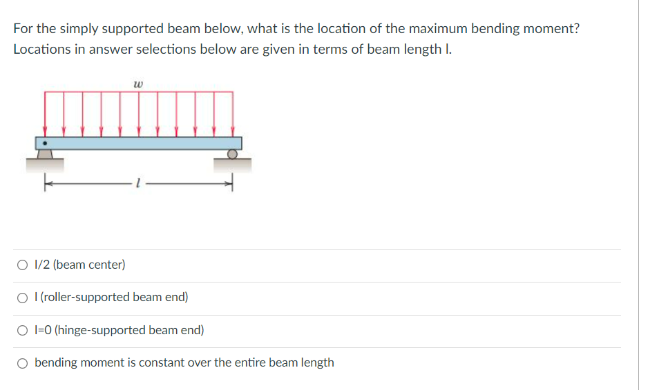 For the simply supported beam below, what is the location of the maximum bending moment?
Locations in answer selections below are given in terms of beam length I.
w
O 1/2 (beam center)
O I (roller-supported beam end)
O l=0 (hinge-supported beam end)
O bending moment is constant over the entire beam length
