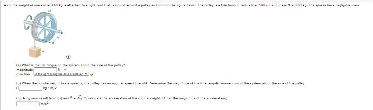 A counterweight of mass m = 3.60 kg is attached to a light cord that is wound around a pulley as shown in the figure below. The pulley is a thin hoop of radius R = 7.00 cm and mass M = 3.00 kg. The spokes have negligible mass.
M
(a) What is the net torque on the system about the axle of the pulley?
magnitude
direction
N.m
to the right along the axis of rotation V
(b) When the counterweight has a speed v, the pulley has an angular speed o
= v/R. Determine the magnitude of the total angular momentum of the system about the axle of the pulley.
(
|kg• m)v
(c) Using your result from (b) and 7 = dL/dt, calculate the acceleration of the counterweight. (Enter the magnitude of the acceleration.)
m/s2
