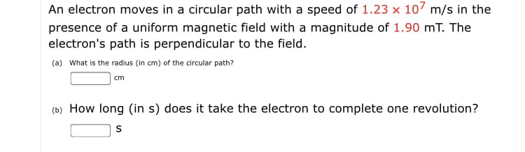 An electron moves in a circular path with a speed of 1.23 x 107 m/s in the
presence of a uniform magnetic field with a magnitude of 1.90 mT. The
electron's path is perpendicular to the field.
(a) What is the radius (in cm) of the circular path?
cm
(b) How long (in s) does it take the electron to complete one revolution?
