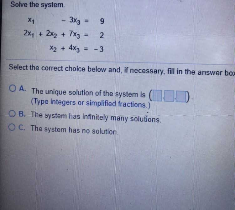 Solve the system.
X1
3x3 :
= 9
2x1 + 2x2 + 7x3 :
%3D
X2 + 4x3 = - 3
Select the correct choice below and, if necessary, fill in the answer bo>
O A. The unique solution of the system is ( D.
(Type integers or simplified fractions.)
O B. The system has infinitely many solutions.
O C. The system has no solution.
