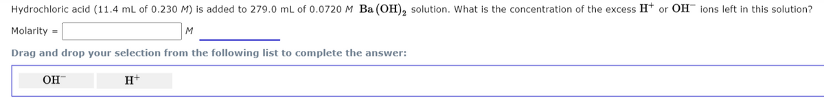 Hydrochloric acid (11.4 mL of 0.230 M) is added to 279.0 mL of 0.0720 M Ba (OH), solution. What is the concentration of the excess Ht or OH¯ ions left in this solution?
Molarity =
M
Drag and drop your selection from the following list to complete the answer:
OH
H+
