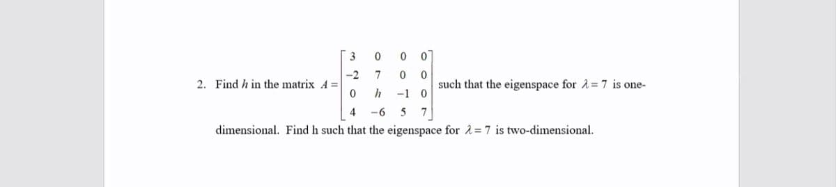 -2
2. Find h in the matrix A =
7
such that the eigenspace for 1 = 7 is one-
-1
4
-6
5
7
dimensional. Find h such that the eigenspace for 1=7 is two-dimensional.
