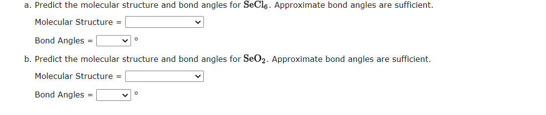 a. Predict the molecular structure and bond angles for SeCl6. Approximate bond angles are sufficient.
Molecular Structure =
Bond Angles =
b. Predict the molecular structure and bond angles for SeO2. Approximate bond angles are sufficient.
Molecular Structure =
Bond Angles =
