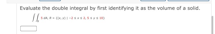 Evaluate the double integral by first identifying it as the volume of a solid.
5 da, R = {(x, y) | -2 s x s 2, 5 s ys 10}
