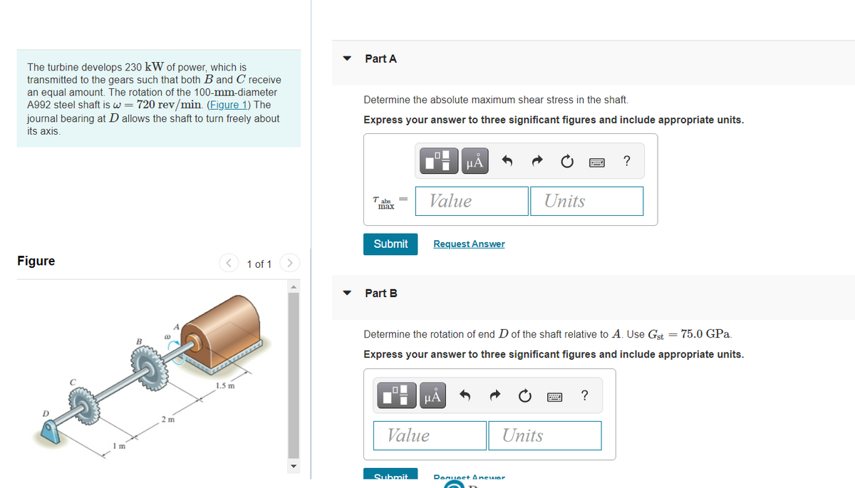 Part A
The turbine develops 230 kW of power, which is
transmitted to the gears such that both B and C receive
an equal amount. The rotation of the 100-mm-diameter
A992 steel shaft is w = 720 rev/min. (Figure 1) The
journal bearing at D allows the shaft to turn freely about
Determine the absolute maximum shear stress in the shaft.
Express your answer to three significant figures and include appropriate units.
its axis.
µA
?
Value
Units
max
Submit
Request Answer
Figure
1 of 1
Part B
Determine the rotation of end D of the shaft relative to A. Use Gst = 75.0 GPa.
Express your answer to three significant figures and include appropriate units.
1.5 m
µA
?
2 m
Value
Units
1 m
Submit
Denuest Anewer

