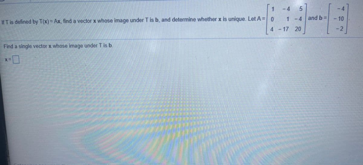 1
- 4
-4
1-4
and b =
- 10
If T is defined by T(x) = Ax, find a vector x whose image under T is b, and determine whether x is unique. Let A = 0
4 -17 20
- 2
Find a single vector x whose image under T is b.
