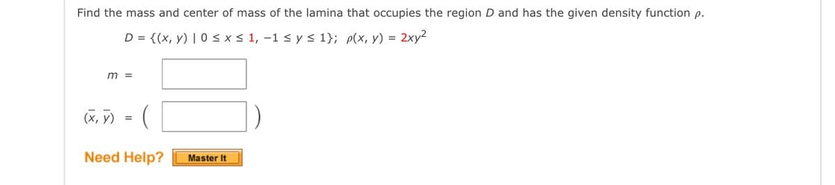 Find the mass and center of mass of the lamina that occupies the region D and has the given density function p.
D = {(x, y) | 0 < x< 1, -1 < y s 1}; p(x, y) = 2xy²
m =
(x, y)
Need Help?
Master It
