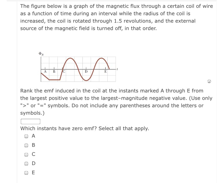 The figure below is a graph of the magnetic flux through a certain coil of wire
as a function of time during an interval while the radius of the coil is
increased, the coil is rotated through 1.5 revolutions, and the external
source of the magnetic field is turned off, in that order.
A
В
IC
Rank the emf induced in the coil at the instants marked A through E from
the largest positive value to the largest-magnitude negative value. (Use only
">" or "=" symbols. Do not include any parentheses around the letters or
symbols.)
Which instants have zero emf? Select all that apply.
O A
В
C
O E
