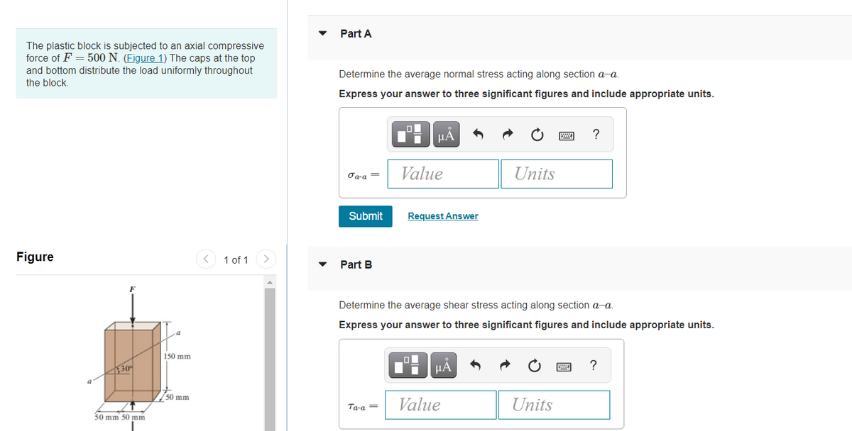 Part A
The plastic block is subjected to an axial compressive
force of F = 500 N. (Figure 1) The caps at the top
and bottom distribute the load uniformly throughout
the block.
Determine the average normal stress acting along section a-a.
Express your answer to three significant figures and include appropriate units.
HẢ
Value
Units
σα-α
Submit
Request Answer
Figure
1 of 1
Part B
Determine the average shear stress acting along section a-a.
Express your answer to three significant figures and include appropriate units.
150 mm
30
μΑ
?
50 mm
Ta-a =
Value
Units
50 mm 50 mm
