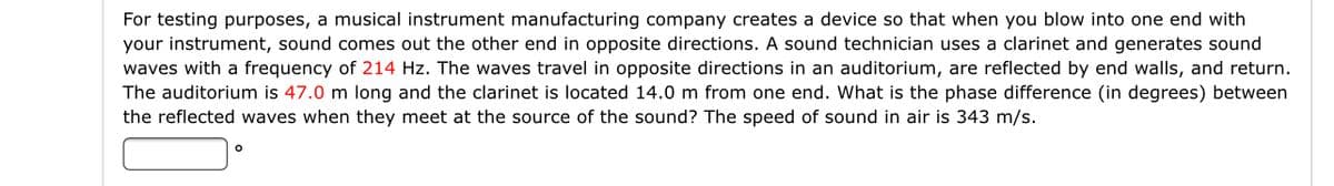 For testing purposes, a musical instrument manufacturing company creates a device so that when you blow into one end with
your instrument, sound comes out the other end in opposite directions. A sound technician uses a clarinet and generates sound
waves with a frequency of 214 Hz. The waves travel in opposite directions in an auditorium, are reflected by end walls, and return.
The auditorium is 47.0 m long and the clarinet is located 14.0 m from one end. What is the phase difference (in degrees) between
the reflected waves when they meet at the source of the sound? The speed of sound in air is 343 m/s.
