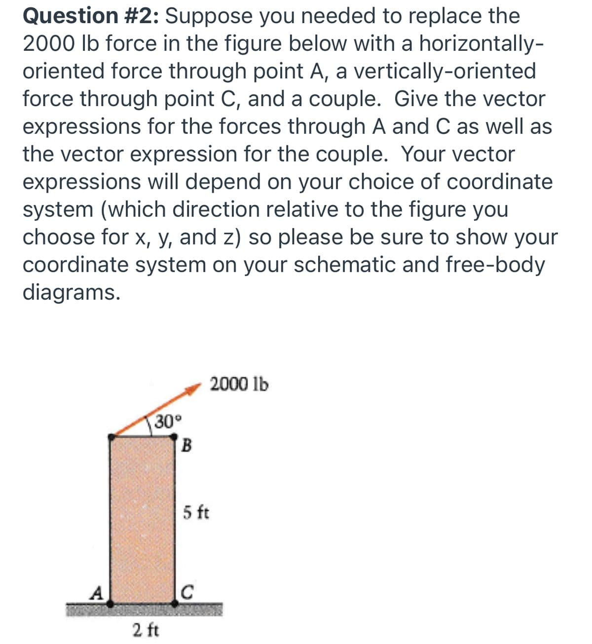 **Question #2:** Suppose you needed to replace the 2000 lb force in the figure below with a horizontally-oriented force through point A, a vertically-oriented force through point C, and a couple. Give the vector expressions for the forces through A and C as well as the vector expression for the couple. Your vector expressions will depend on your choice of coordinate system (which direction relative to the figure you choose for x, y, and z) so please be sure to show your coordinate system on your schematic and free-body diagrams.

*Diagram Description:*
The diagram features a rectangular block standing upright. Key points and measurements are:

- A 2000 lb force is applied diagonally from the top-left corner (point B), forming a 30-degree angle with the horizontal axis.
- The block has a height of 5 feet and a width of 2 feet.
- Point A is at the bottom-left corner and point C is at the bottom-right corner of the block.
- The force vector is represented with an arrow extending from point B angled downward to the right, indicating the direction of the force on the block.