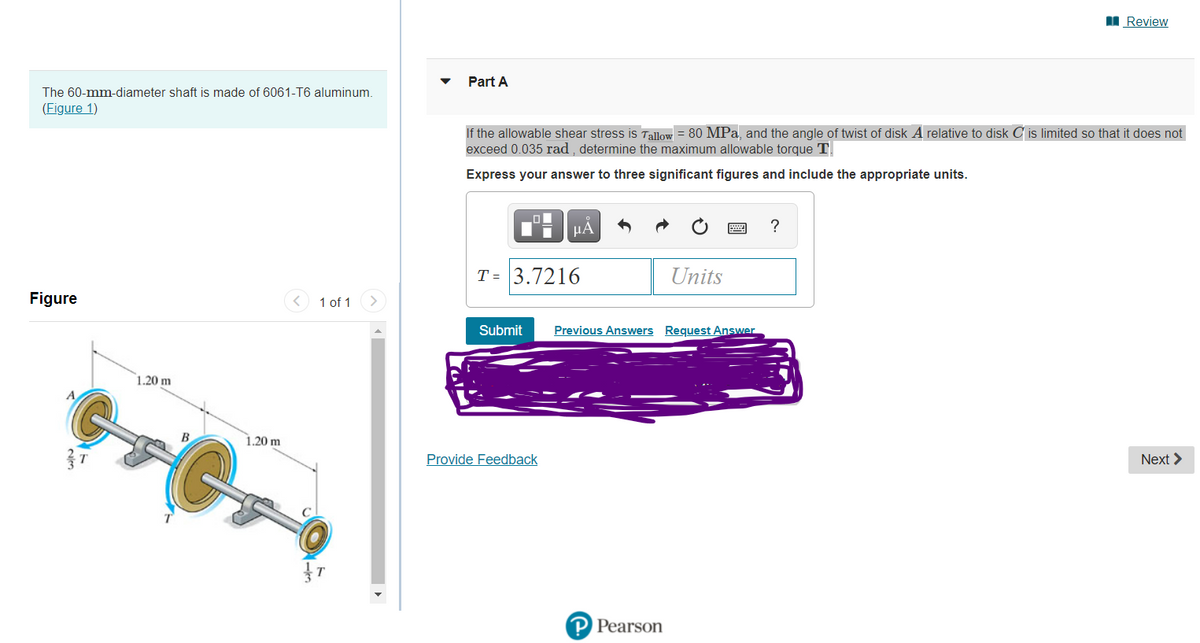 I Review
Part A
The 60-mm-diameter shaft is made of 6061-T6 aluminum.
(Figure 1)
If the allowable shear stress is Tallow = 80 MPa, and the angle of twist of disk A relative to disk C is limited so that it does not
exceed 0.035 rad, determine the maximum allowable torque T
Express your answer to three significant figures and include the appropriate units.
µA
T = 3.7216
Units
Figure
< 1 of 1
Submit
Previous Answers Request Answer
1.20 m
1.20 m
Provide Feedback
Next >
Pearson
