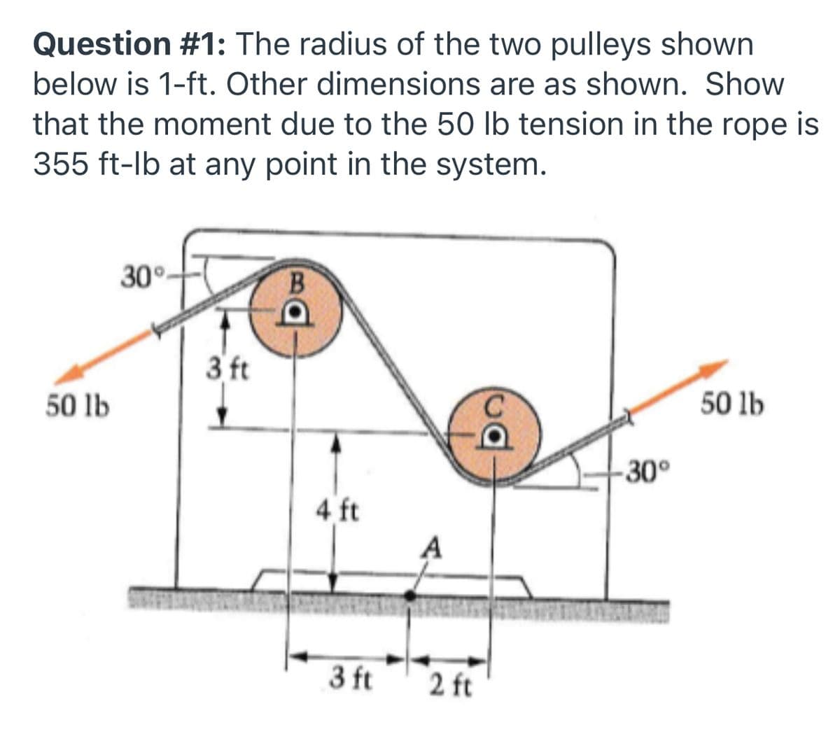 Question #1: The radius of the two pulleys shown
below is 1-ft. Other dimensions are as shown. Show
that the moment due to the 50 lb tension in the rope is
355 ft-lb at any point in the system.
30°-
B.
3 ft
50 lb
50 lb
-30°
4 ft
A
3 ft
2 ft
