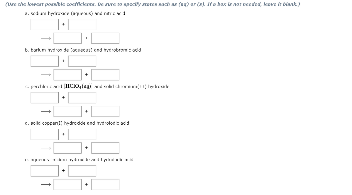 (Use the lowest possible coefficients. Be sure to specify states such as (aq) or (s). If a box is not needed, leave it blank.)
a. sodium hydroxide (aqueous) and nitric acid
b. barium hydroxide (aqueous) and hydrobromic acid
+
+
c. perchloric acid [HC1O4(ag)] and solid chromium(III) hydroxide
+
+
d. solid copper(I) hydroxide and hydroiodic acid
+
e. aqueous calcium hydroxide and hydroiodic acid
+
