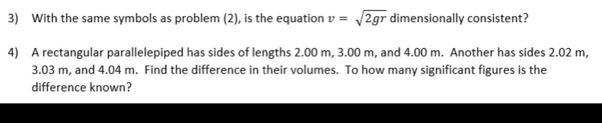 3) With the same symbols as problem (2), is the equation v =
/2gr dimensionally consistent?
4) A rectangular parallelepiped has sides of lengths 2.00 m, 3.00 m, and 4.00 m. Another has sides 2.02 m,
and 4.04 m. Find the difference in their volumes. To how many significant figures is the
3.03 m,
difference known?
