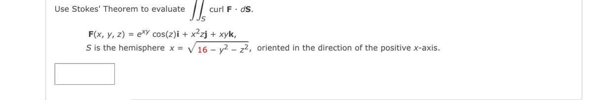 Use Stokes' Theorem to evaluate
curl F· dS.
F(x, y, z) = exy cos(z)i + x²zj + xyk,
S is the hemisphere x = V 16 – v2 – z2, oriented in the direction of the positive x-axis.
