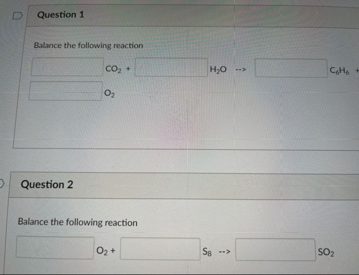 Question 1
Balance the following reaction
CO2 +
H20
C6H6 +
-->
O2
Question 2
Balance the following reaction
O2 +
S8 -->
SO2
