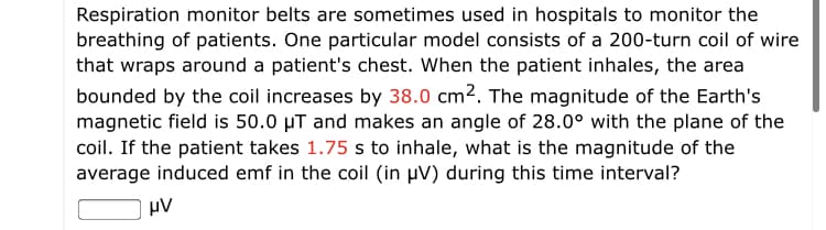 Respiration monitor belts are sometimes used in hospitals to monitor the
breathing of patients. One particular model consists of a 200-turn coil of wire
that wraps around a patient's chest. When the patient inhales, the area
bounded by the coil increases by 38.0 cm2. The magnitude of the Earth's
magnetic field is 50.0 µT and makes an angle of 28.0° with the plane of the
coil. If the patient takes 1.75 s to inhale, what is the magnitude of the
average induced emf in the coil (in µV) during this time interval?
µV

