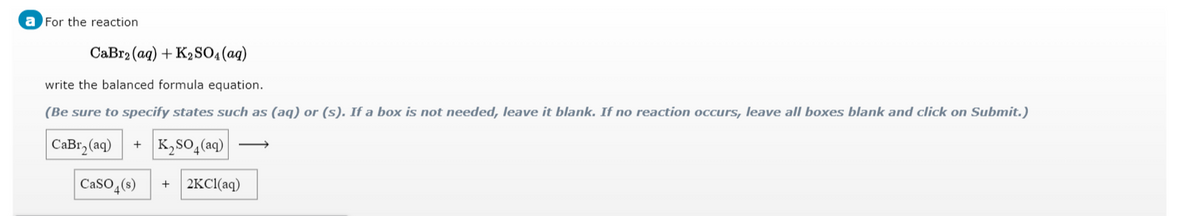 a For the reaction
СаBra (aq) + K,SO4 (ag)
write the balanced formula equation.
(Be sure to specify states such as (aq) or (s). If a box is not needed, leave it blank. If no reaction occurs, leave all boxes blank and click on Submit.)
СаBr, (aq)
K,SO,(aq)
CaSO,(s)
| 2KC1(aq)
