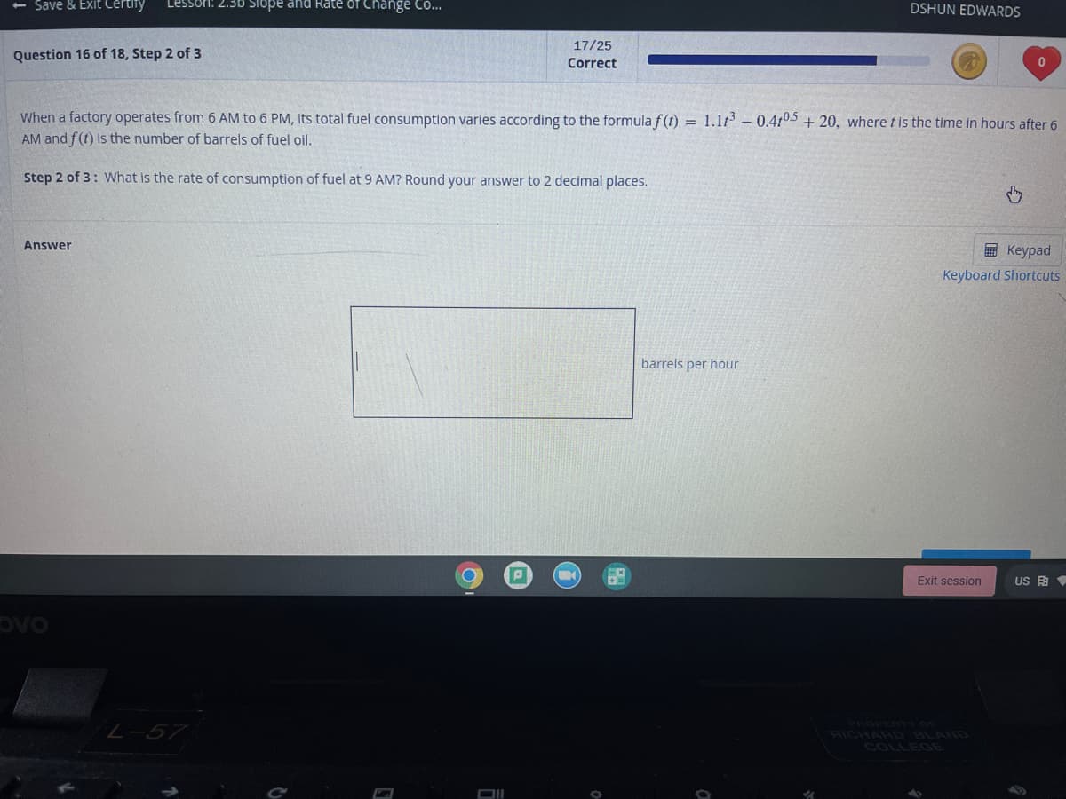 Save & Exit Certify
Lessori: 2.30 Slope and Rate of Change CO...
DSHUN EDWARDS
17/25
Question 16 of 18, Step 2 of 3
Correct
When a factory operates from 6 AM to 6 PM, its total fuel consumption varies according to the formula f(t) = 1.1t- 0.410.5 + 20, where t is the time in hours after 6
AM and f (t) is the number of barrels of fuel oil.
Step 2 of 3: What is the rate of consumption of fuel at 9 AM? Round your answer to 2 decimal places.
Answer
国 Keypad
Keyboard Shortcuts
barrels per hour
Exit session
US 由
ovo
L-57
PROPERTY OF
RICHARD BLAND
COLLEGE
