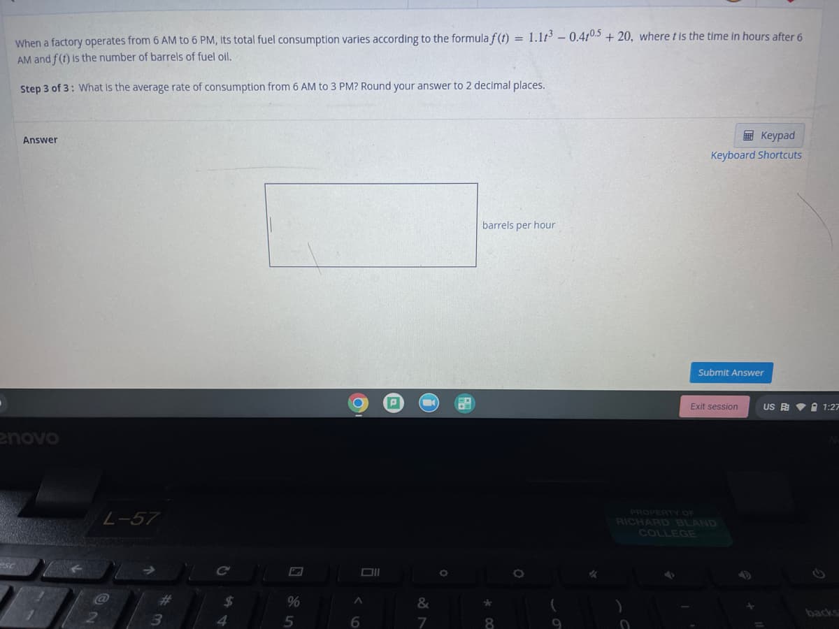 When a factory operates from 6 AM to 6 PM, Its total fuel consumption varies according to the formula f(t) = 1.1t-0.4105 + 20, where t is the time in hours after 6
AM and f(t) is the number of barrels of fuel oil.
Step 3 of 3: What is the average rate of consumption from 6 AM to 3 PM? Round your answer to 2 decimal places.
国 Keypad
Answer
Keyboard Shortcuts
barrels per hour
Submit Answer
Exit session
US A V I 1:27
enovo
PROPERTY OF
-57
RICHARD BLAND
COLLEGE
Co
%23
24
%
&
3
5
Speg
7
8
