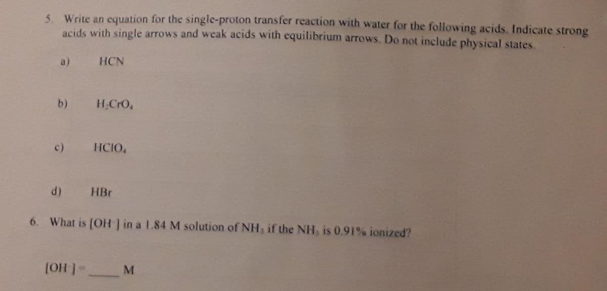 5. Write an equation for the single-proton transfer reaction with water for the following acids. Indicate strong
acids with single arrows and weak acids with equilibrium arrows. Do not include physical states.
a)
HCN
b)
H,CrO,
c)
HCIO,
d)
HBr
6. What is (OH in a L.84 M solution of NH, if the NH, is 0.91% ionized?
